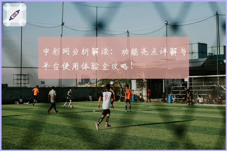 中彩网分析解读：功能亮点详解与平台使用体验全攻略！
