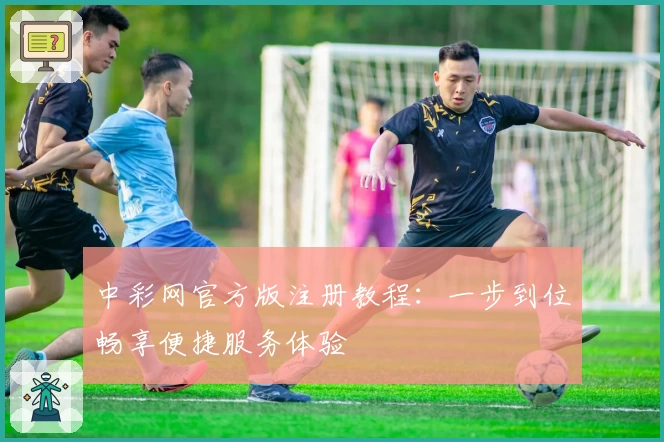 中彩网官方版注册教程：一步到位畅享便捷服务体验