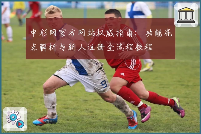 中彩网官方网站权威指南：功能亮点解析与新人注册全流程教程