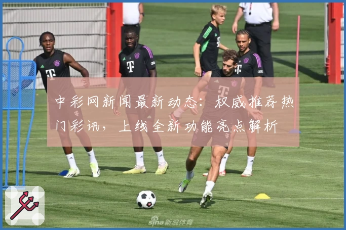 中彩网新闻最新动态：权威推荐热门彩讯，上线全新功能亮点解析