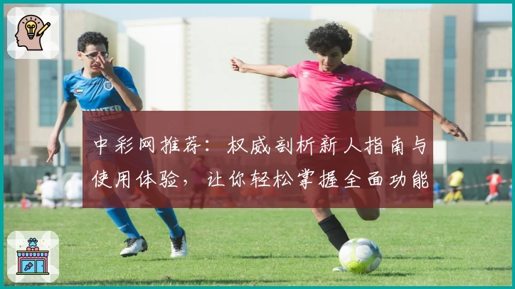 中彩网推荐：权威剖析新人指南与使用体验，让你轻松掌握全面功能亮点