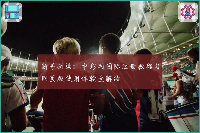 新手必读：中彩网国际注册教程与网页版使用体验全解读