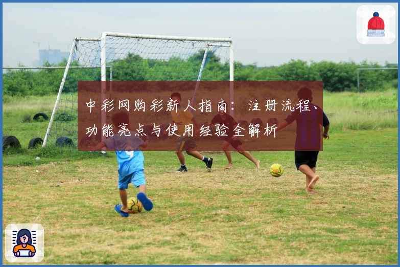 中彩网购彩新人指南：注册流程、功能亮点与使用经验全解析