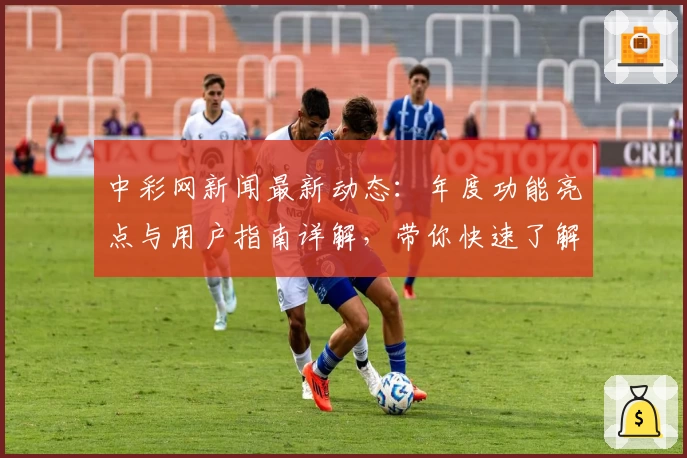 中彩网新闻最新动态：年度功能亮点与用户指南详解，带你快速了解权威信息