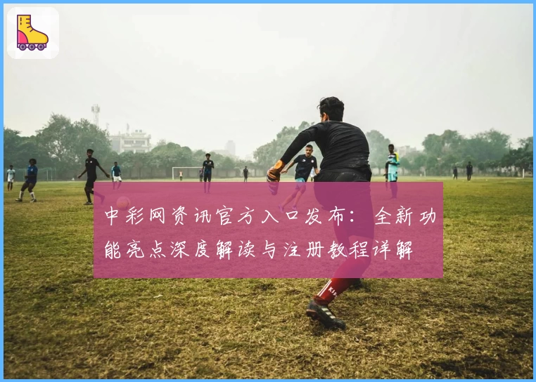 中彩网资讯官方入口发布：全新功能亮点深度解读与注册教程详解