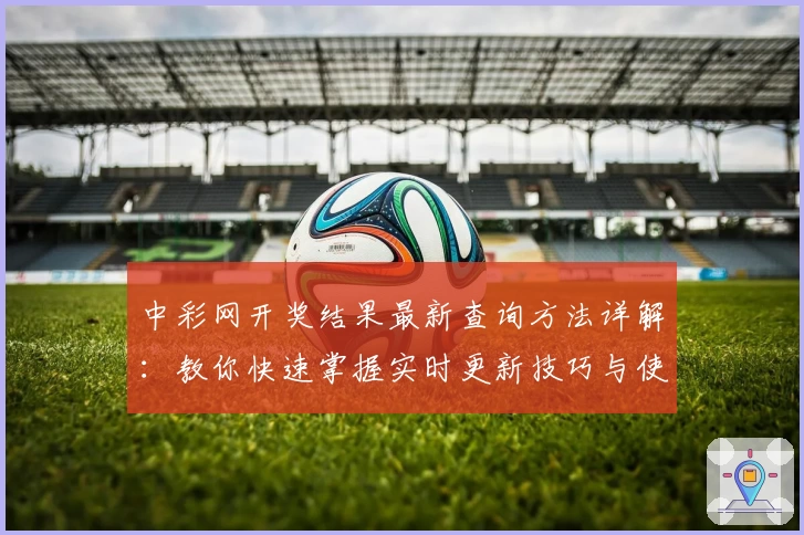 中彩网开奖结果最新查询方法详解：教你快速掌握实时更新技巧与使用体验