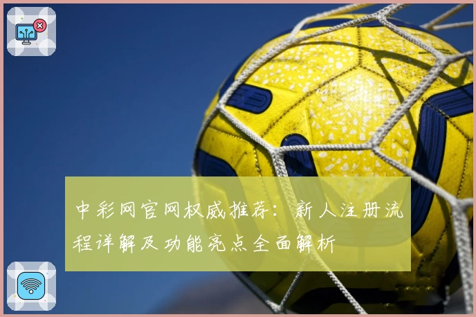 中彩网官网权威推荐：新人注册流程详解及功能亮点全面解析
