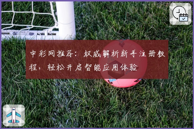 中彩网推荐：权威解析新手注册教程，轻松开启智能应用体验