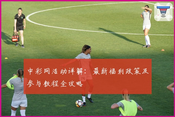 中彩网活动详解：最新福利政策及参与教程全攻略