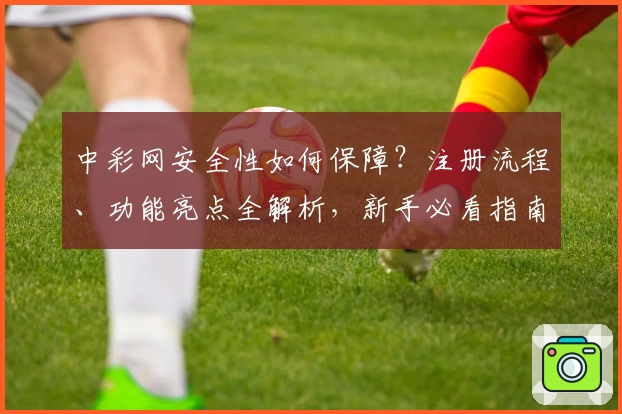 中彩网安全性如何保障？注册流程、功能亮点全解析，新手必看指南