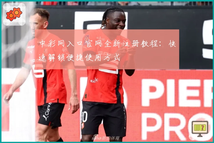 中彩网入口官网全新注册教程：快速解锁便捷使用方式