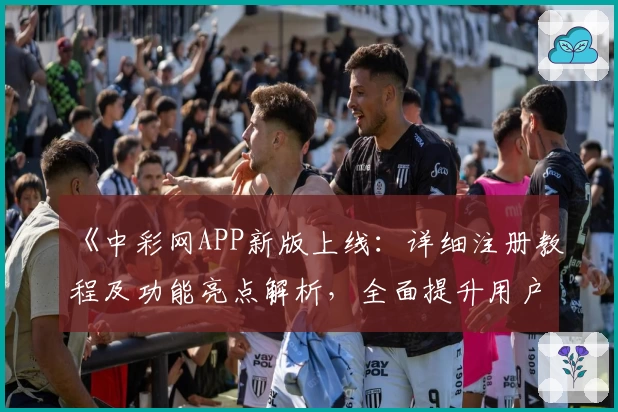 《中彩网APP新版上线：详细注册教程及功能亮点解析，全面提升用户体验》