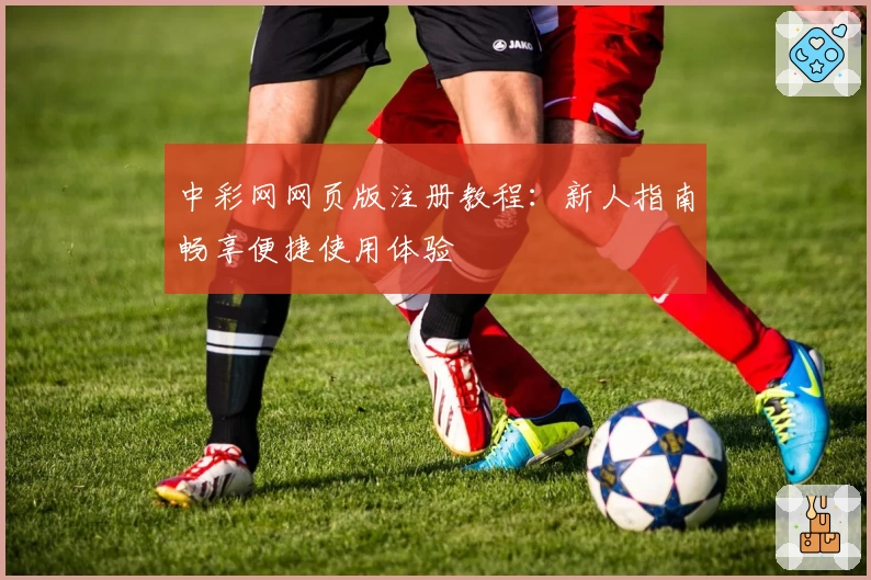 中彩网网页版注册教程:新人指南畅享便捷使用体验