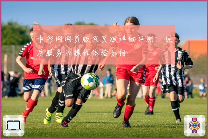 中彩网网页版网页版详细评测：优质服务和操作体验如何