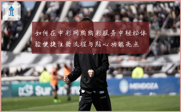 如何在中彩网购购彩服务中轻松体验便捷注册流程与贴心功能亮点