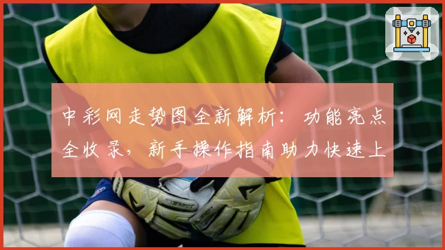 中彩网走势图全新解析：功能亮点全收录，新手操作指南助力快速上手