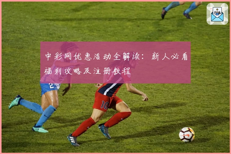 中彩网优惠活动全解读：新人必看福利攻略及注册教程