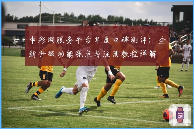中彩网服务平台年度口碑测评：全新升级功能亮点与注册教程详解